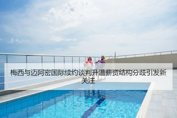 梅西与迈阿密国际续约谈判升温薪资结构分歧引发新关注